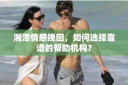 湘潭情感挽回，如何选择靠谱的帮助机构？
