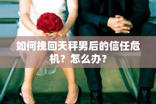 如何挽回天秤男后的信任危机？怎么办？