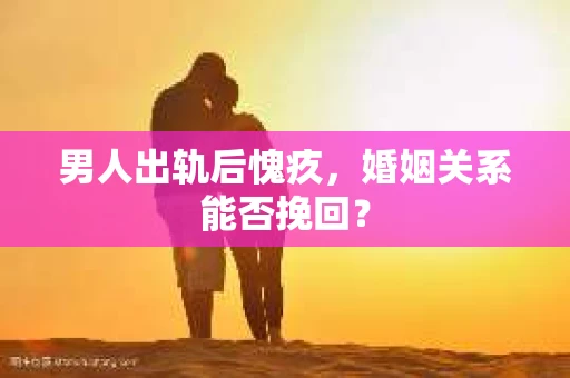 男人出轨后愧疚,婚姻关系能否挽回? 男人出轨后愧疚,婚姻关系能否挽回?
