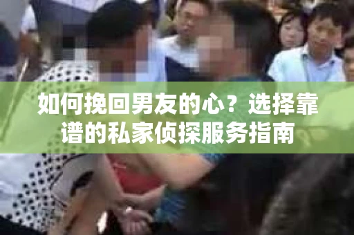 如何挽回男友的心？选择靠谱的私家侦探服务指南