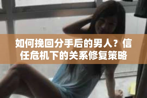 如何挽回分手后的男人？信任危机下的关系修复策略