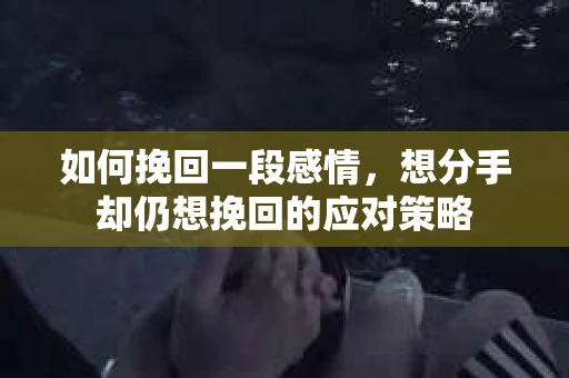 如何挽回一段感情，想分手却仍想挽回的应对策略