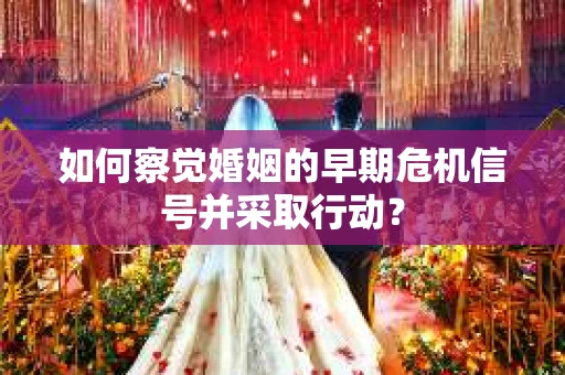 如何察觉婚姻的早期危机信号并采取行动？