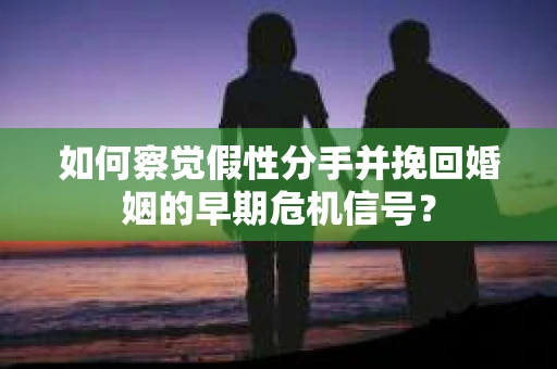 如何察觉假性分手并挽回婚姻的早期危机信号？