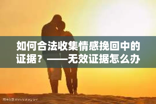 如何合法收集情感挽回中的证据？——无效证据怎么办？