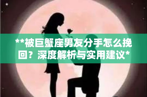 **被巨蟹座男友分手怎么挽回？深度解析与实用建议**