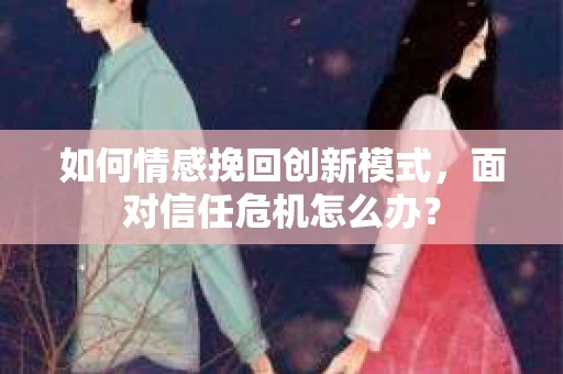 如何情感挽回创新模式，面对信任危机怎么办？