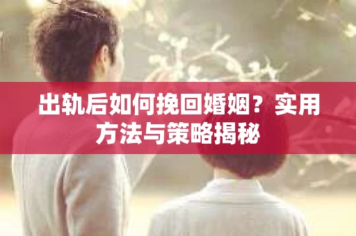 出轨后如何挽回婚姻?实用方法与策略揭秘 出轨后如何挽回婚姻?实用方法与策略揭秘