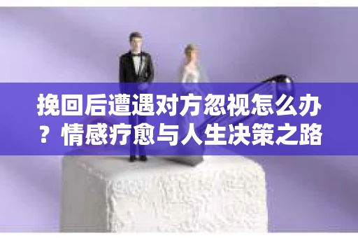 挽回后遭遇对方忽视怎么办?情感疗愈与人生决策之路 挽回后遭遇对方忽视怎么办?情感疗愈与人生决策之路