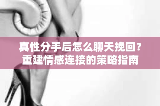 真性分手后怎么聊天挽回？重建情感连接的策略指南