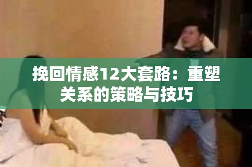 挽回情感12大套路：重塑关系的策略与技巧