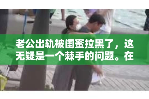 老公出轨被闺蜜拉黑了，这无疑是一个棘手的问题。在这个问题上，我想要和大家分享一下我的看法和经历，希望能给大家带来一些启示。