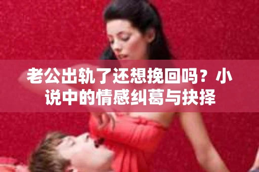 老公出轨了还想挽回吗？小说中的情感纠葛与抉择
