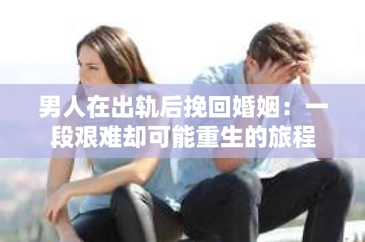 男人在出轨后挽回婚姻：一段艰难却可能重生的旅程