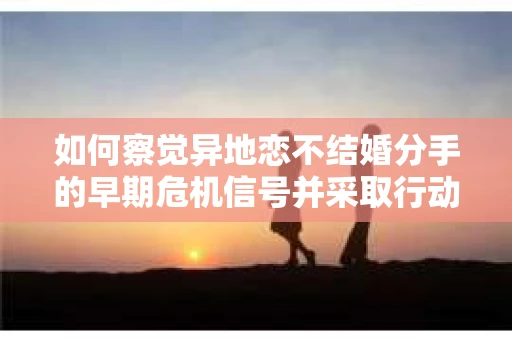 如何察觉异地恋不结婚分手的早期危机信号并采取行动? 如何察觉异地恋不结婚分手的早期危机信号并采取行动?