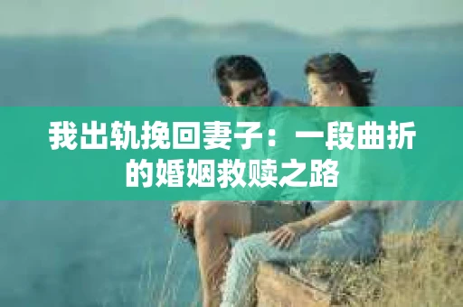 我出轨挽回妻子：一段曲折的婚姻救赎之路