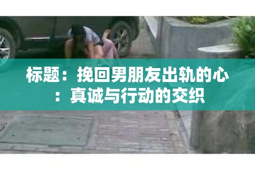 标题：挽回男朋友出轨的心：真诚与行动的交织