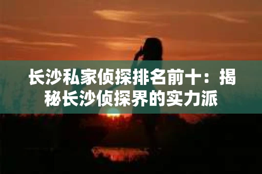 长沙私家侦探排名前十：揭秘长沙侦探界的实力派