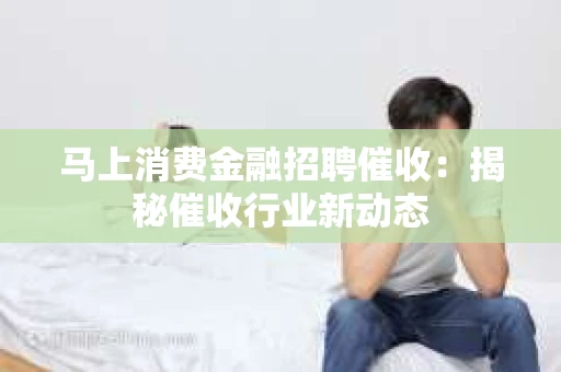 马上消费金融招聘催收：揭秘催收行业新动态