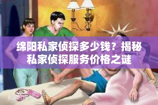 绵阳私家侦探多少钱？揭秘私家侦探服务价格之谜