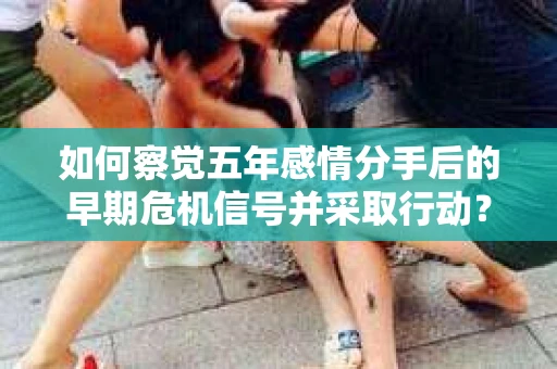 如何察觉五年感情分手后的早期危机信号并采取行动? 如何察觉五年感情分手后的早期危机信号并采取行动?