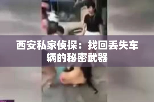 西安私家侦探：找回丢失车辆的秘密武器