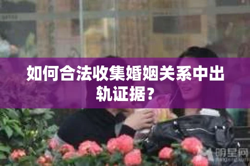 如何合法收集婚姻关系中出轨证据？