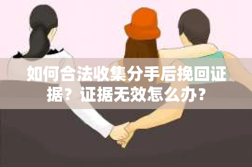 如何合法收集分手后挽回证据?证据无效怎么办? 如何合法收集分手后挽回证据?证据无效怎么办?