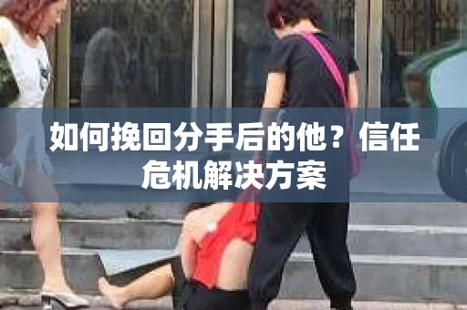 如何挽回分手后的他？信任危机解决方案