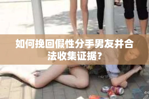 如何挽回假性分手男友并合法收集证据？