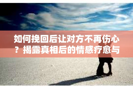 如何挽回后让对方不再伤心？揭露真相后的情感疗愈与前行计划
