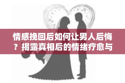 情感挽回后如何让男人后悔?揭露真相后的情绪疗愈与人生决策 情感挽回后如何让男人后悔?揭露真相后的情绪疗愈与人生决策