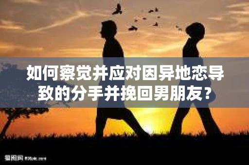 如何察觉并应对因异地恋导致的分手并挽回男朋友？
