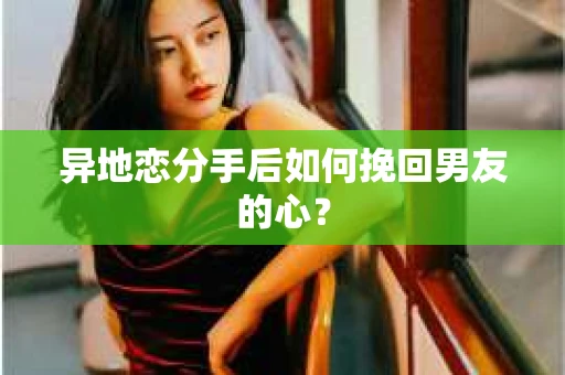 异地恋分手后如何挽回男友的心? 异地恋分手后如何挽回男友的心?