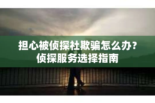 担心被侦探社欺骗怎么办？侦探服务选择指南