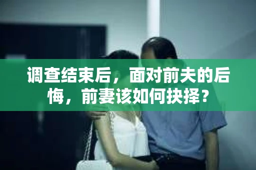 调查结束后，面对前夫的后悔，前妻该如何抉择？