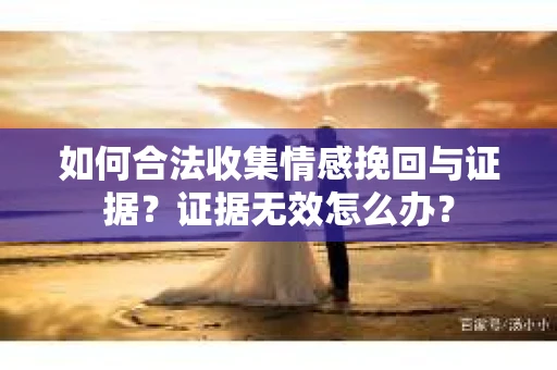 如何合法收集情感挽回与证据?证据无效怎么办? 如何合法收集情感挽回与证据?证据无效怎么办?