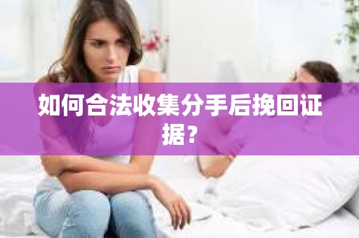 如何合法收集分手后挽回证据？