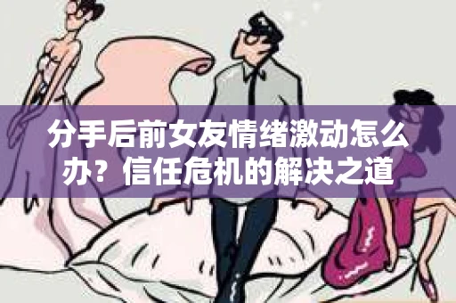 分手后前女友情绪激动怎么办？信任危机的解决之道