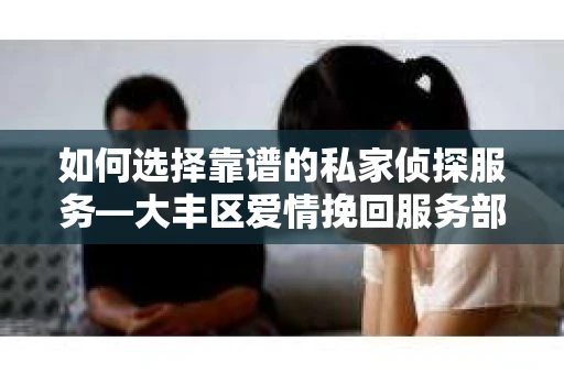 如何选择靠谱的私家侦探服务—大丰区爱情挽回服务部选择指南