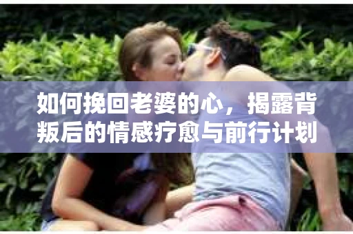 如何挽回老婆的心,揭露背叛后的情感疗愈与前行计划 如何挽回老婆的心,揭露背叛后的情感疗愈与前行计划