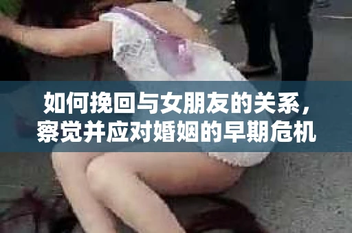 如何挽回与女朋友的关系,察觉并应对婚姻的早期危机信号 如何挽回与女朋友的关系,察觉并应对婚姻的早期危机信号