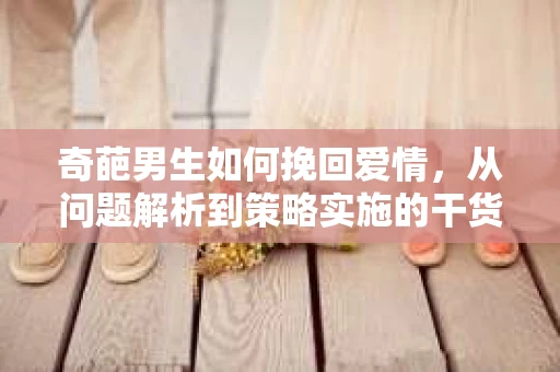 奇葩男生如何挽回爱情,从问题解析到策略实施的干货指南 奇葩男生如何挽回爱情,从问题解析到策略实施的干货指南