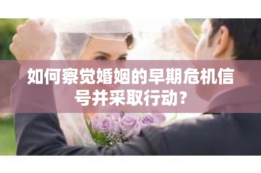 如何察觉婚姻的早期危机信号并采取行动? 如何察觉婚姻的早期危机信号并采取行动?