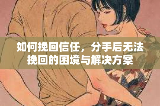 如何挽回信任，分手后无法挽回的困境与解决方案