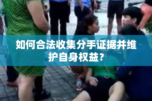 如何合法收集分手证据并维护自身权益？