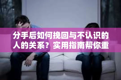 分手后如何挽回与不认识的人的关系？实用指南帮你重拾失去的联结