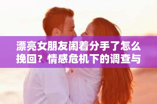 漂亮女朋友闹着分手了怎么挽回?情感危机下的调查与应对策略 漂亮女朋友闹着分手了怎么挽回?情感危机下的调查与应对策略