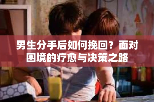男生分手后如何挽回?面对困境的疗愈与决策之路 男生分手后如何挽回?面对困境的疗愈与决策之路