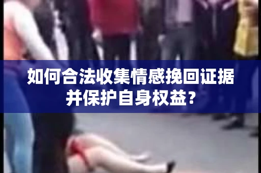 如何合法收集情感挽回证据并保护自身权益? 如何合法收集情感挽回证据并保护自身权益?